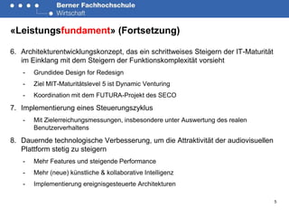 «Leistungsfundament» (Fortsetzung)

6. Architekturentwicklungskonzept, das ein schrittweises Steigern der IT-Maturität
   im Einklang mit dem Steigern der Funktionskomplexität vorsieht
   -   Grundidee Design for Redesign
   -   Ziel MIT-Maturitätslevel 5 ist Dynamic Venturing
   -   Koordination mit dem FUTURA-Projekt des SECO

7. Implementierung eines Steuerungszyklus
   -   Mit Zielerreichungsmessungen, insbesondere unter Auswertung des realen
       Benutzerverhaltens

8. Dauernde technologische Verbesserung, um die Attraktivität der audiovisuellen
   Plattform stetig zu steigern
   -   Mehr Features und steigende Performance
   -   Mehr (neue) künstliche & kollaborative Intelligenz
   -   Implementierung ereignisgesteuerte Architekturen

                                                                                     5
 
