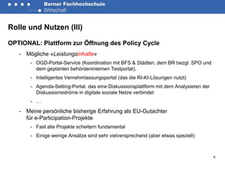 Rolle und Nutzen (III)

OPTIONAL: Plattform zur Öffnung des Policy Cycle
   - Mögliche «Leistungsinhalte»
       - OGD-Portal-Service (Koordination mit BFS & Städten, dem BR bezgl. SPO und
         dem geplanten behördeninternen Testportal),
       - Intelligentes Vernehmlassungsportal (das die RI-KI-Lösungen nutzt)
       - Agenda-Setting-Portal, das eine Diskussionsplattform mit dem Analysieren der
         Diskussionsströme in digitale soziale Netze verbindet
       - …

   - Meine persönliche bisherige Erfahrung als EU-Gutachter
     für e-Participation-Projekte
       - Fast alle Projekte scheitern fundamental
       - Einige wenige Ansätze sind sehr vielversprechend (aber etwas speziell)



                                                                                        6
 