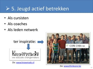  5. Jeugd actief betrekken
• Als cursisten
• Als coaches
• Als leden netwerk

     ter inspiratie:



    Zie: www.knowmads.nl
                           Zie: www.thinkcore.be
                                                   13
 