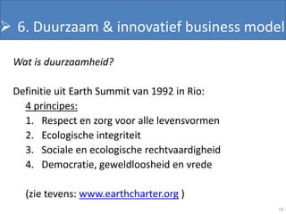  •6. Duurzaam & innovatief business model
    Duurzaam

 Wat is duurzaamheid?

 Definitie uit Earth Summit van 1992 in Rio:
   4 principes:
   1. Respect en zorg voor alle levensvormen
   2. Ecologische integriteit
   3. Sociale en ecologische rechtvaardigheid
   4. Democratie, geweldloosheid en vrede

   (zie tevens: www.earthcharter.org )
                                                14
 