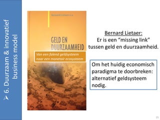  6. Duurzaam & innovatief


                                                                    Bernard Lietaer:
       business model


                                                                Er is een “missing link”
                                                            tussen geld en duurzaamheid.
                             Van een falend geldsysteem
                             naar een monetair ecosysteem
                                                             Om het huidig economisch
                                                             paradigma te doorbreken:
                                                             alternatief geldsysteem
                                                             nodig.




                                                                                        15
 