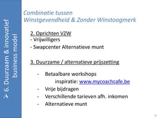 Combinatie tussen
                             Winstgevendheid & Zonder Winstoogmerk
 6. Duurzaam & innovatief


                               2. Oprichten VZW
       business model


                               - Vrijwilligers
                               - Swapcenter Alternatieve munt

                               3. Duurzame / alternatieve prijszetting

                                  -   Betaalbare workshops
                                           inspiratie: www.mycoachcafe.be
                                  -   Vrije bijdragen
                                  -   Verschillende tarieven afh. inkomen
                                  -   Alternatieve munt
                                                                            18
 