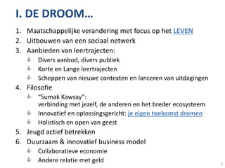 I. DE DROOM…
1. Maatschappelijke verandering met focus op het LEVEN
2. Uitbouwen van een sociaal netwerk
3. Aanbieden van leertrajecten:
    Divers aanbod, divers publiek
    Korte en Lange leertrajecten
    Scheppen van nieuwe contexten en lanceren van uitdagingen
4. Filosofie
    “Sumak Kawsay”:
     verbinding met jezelf, de anderen en het breder ecosysteem
    Innovatief en oplossingsgericht: je eigen toekomst dromen
    Holistisch en open van geest
5. Jeugd actief betrekken
6. Duurzaam & innovatief business model
    Collaboratieve economie
    Andere relatie met geld                                      2
 