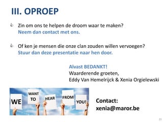 III. OPROEP Oproep
 Zin om ons te helpen de droom waar te maken?
  Neem dan contact met ons.

 Of ken je mensen die onze clan zouden willen vervoegen?
  Stuur dan deze presentatie naar hen door.

                        Alvast BEDANKT!
                        Waarderende groeten,
                        Eddy Van Hemelrijck & Xenia Orgielewski


                                    Contact:
                                    xenia@maror.be
                                                              23
 