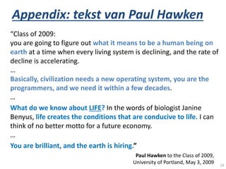 Appendix: tekst van Paul Hawken
“Class of 2009:
you are going to figure out what it means to be a human being on
earth at a time when every living system is declining, and the rate of
decline is accelerating.
…
Basically, civilization needs a new operating system, you are the
programmers, and we need it within a few decades.
…
What do we know about LIFE? In the words of biologist Janine
Benyus, life creates the conditions that are conducive to life. I can
think of no better motto for a future economy.
…
You are brilliant, and the earth is hiring.”
                                          Paul Hawken to the Class of 2009,
                                         University of Portland, May 3, 2009   24
 
