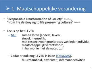  1. Maatschappelijke verandering
• “Responsible Transformation of Society” Cittadellarte,
  “from life destroying to life preserving cultures” Navdanya

• Focus op het LEVEN
   – NU:    samen leren (anders) leven:
            zinvol, menselijk,
            met respect voor groeiproces van ieder individu,
            maatschappelijk verantwoord,
            in harmonie met de natuur,…

   – Zodat er ook nog LEVEN is in de TOEKOMST.
            duurzaamheid, diversiteit, interconnectiviteit

                                                                3
 