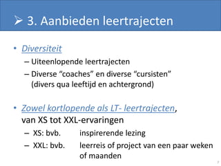 3. Aanbieden leertrajecten
• Diversiteit
  – Uiteenlopende leertrajecten
  – Diverse “coaches” en diverse “cursisten”
    (divers qua leeftijd en achtergrond)

• Zowel kortlopende als LT- leertrajecten,
  van XS tot XXL-ervaringen
  – XS: bvb.     inspirerende lezing
  – XXL: bvb.    leerreis of project van een paar weken
                 of maanden
                                                          7
 