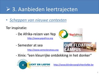  3. Aanbieden leertrajecten
• Scheppen van nieuwe contexten
Ter inspiratie:
       - De Afrika-reizen van Yep
                  http://www.yepafrica.org

       - Semester at sea
                  http://www.semesteratsea.org

       - Xinix: “een kleurrijke ontdekking in het donker”

                                             http://www.blindenzorglichtenliefde.be


                                                                                      8
 