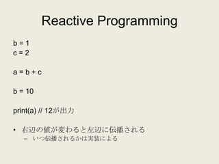 Reactive Programming
b=1
c=2

a=b+c

b = 10

print(a) // 12が出力

• 右辺の値が変わると左辺に伝播される
   – いつ伝播されるかは実装による
 