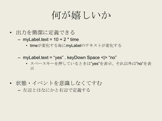 何が嬉しいか
• 出力を簡潔に定義できる
 – myLabel.text = 10 + 2 * time
    • timeが変化する毎にmyLabelのテキストが変化する


 – myLabel.text = “yes” . keyDow...