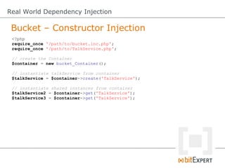 Real World Dependency Injection

 Bucket – Constructor Injection
 <?php
 require_once '/path/to/bucket.inc.php';
 require_once '/path/to/TalkService.php';

 // create the Container
 $container = new bucket_Container();

 // instantiate talkService from container
 $talkService = $container->create('TalkService');

 // instantiate shared instances from container
 $talkService2 = $container->get('TalkService');
 $talkService3 = $container->get('TalkService');
 