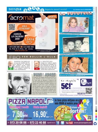 DIvendres 18 de gener de 2013
                                                                                                                                                      Avui felicitem totes les MARGARIDA




                                                                                   OFERTA


                     VOLS
                  ESTALVIAR?

    CANVIA                                                                                                            Si trobeu aquesta nena la feliciteu
                                                                                                                                                              fa 5 anys!


  LA CALDERA                     Per
     ARA!                      1.143 €




                                                                                                       cr3ativa.com
          Amb instal·lació
                                23,73 €
    professional completa         al mes

973 260 580        615 800 400
Av. Prat de la Riba, 18 · Lleida
       www.acromat.cat                             Consulteu condicions de l’oferta. Preu sense IVA.
                                                             Possibilitat de finançament.

                                                                                                                                                                                                 resa!
                                                                                                                                                              s y este es uno de tus regalos sorp
                                                                                                                      Felicidades Adrián! Cumples 6 añito



FBO                          F E R     B U L L I R                     L ’ O L L A

         RAMON CACABELOS                                     A. BOUTEFLIKA
         Un grup de científics de l’Es-                      L’assalt de l’exèrcit algerià
         tat espanyol ha dissenyat                           per alliberar els ostatges d’un
         la primera vacuna contra                            grup islamista en un lloc de
         l’Alzheimer capaç de preve-                         gas al centre-est d’Algèria ha
+        nir la malatia o revertir les
         seves manifestacions.                     -         acabat amb un bany de sang
                                                             i sense donar explicacions.


                                                                                                                      Avui el Sergi fa 5 anys. Moltes felic
                                                                                                                                                           itats!

                                                                                                                                ilerdent Envia’ns la foto a agenda@bondia.cat
                                                                                                                      Vols felicitar algú?BONDIA CONTRA 5 euros.pdf 1 10/01/13         10:06

                                           El traductor de Google transformava Jordi Pu-
                                           jol en Abraham Lincoln. Es tracta d’un error
                                           de l’eina quan es demana la traducció del                         C

                                           nom de l’expresident de la Generalitat en una
                                           llengua que no sigui el castellà. També es va
                                                                                                             M




                                           detectar un altre error: quan s’introdueix el                     Y



                                           nom de Castilla y León a la casella i es traduïa                CM


                                           del castellà al català, el resultat que donava                  MY


                                           era Catalunya. Al tancament d’aquesta edi-                      CY

                                           ció, la majoria de problemes s’havien resolt,
                                           però Pujol encara es traduïa com a Lincoln en
                                                                                                        CMY




                                           passar del català al francès...                                   K
 