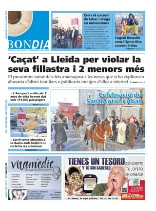 divendres 18 DE gener 2013



                                                                                                                                    Creix el consum
                                                                                                                                    de tabac i droga
                                                                                                                                    en universitaris
                                                                                                                                    Un estudi dels hàbits dels
                                                                                                                                    universitaris evidencia
                                                                                                                                    també el manteniment dels
                                                                                                                                    riscos com la conducció
                                                                                                                                    temerària sota els efectes de
                                                                                                                                    l’alcohol. L’anàlisi l’han fet      Eugeni Rosselló
                                                                                                                                    un grup d’estudiants de Soci-
                                                                                                                                    ologia, amb enquestes a 300
                                                                                                                                                                        venç l’Spine Rice
                                                                                                                                    joves d’entre 18 i 25 anys.	        corrent 5 dies
                                                                                                                                     Lleida Pàgina 6 i Editorial p. 5           Esports Pàgina 10




                                        ‘Caçat’ a Lleida per violar la
                                        seva fillastra i 2 menors més
                                        El presumpte autor dels fets amenaçava a les nenes que si ho explicaven
                                        abusaria d’altres familiars o publicaria imatges d’elles a internet Lleida Pàgina 6
                                                                  o                                                                                                               ajuntament de la seu d’urgell




                                         > L’Aeroport arriba als 3
                                         anys de vida havent dut                                                                         Celebració de
                                         sols 115.000 passatgers
                                                                                                                                      Sant Antoni Abat
 Tel.: 973 260 065 - Fax: 973 261 067




                                                                          avui Pàgina 3
                                                                                                                                                                            Comarques Pàgina 8




                                         > Carril sense aturades a
                                         la duana amb Andorra si
                                         no hi ha res a declarar
                                                               comarques Pàgina 8




                                                                                                                                                                              ¡Convierte
cat




                                                               Un equip humà al seu servei                                                                                     tu joyero
Núm. 1.707 Any 7 / BONDIA




                                         • Ginecologia i
                                           obstetrícia
                                                               • Psicologia infantil
                                                               • Nutrició
                                                                                       • Teràpies naturals
                                                                                       • Fisioteràpia
                                                                                                                                                                              en dinero!
                                         • Llevadora             Ortomol.lecular         del sòl pelvià
                                         • Pediatria           • Logopèdia             • Neurologia
                                         • Dermatologia        • Osteopatia            • Medicina
                                         • Psicologia adults                             Familiar
                                                                                                                                                                                   100€
                                                                                                                                                                                   extras de regalo
                                                                                                                                                                                   alrealizarunaventasuperior
                                                                   C/ Ondara,2 · Vilagrassa              Atenció                                                                   a 40 gramos de oro
                                                                   Telf 973311894
                                                                                                    per privada i
                                                                   Info@vitamedic.net
                                                                   www.vitamedic.net                  mutualitats
                                                                                                                    Av. Balmes, 24 bajos (LLEIDA) · Tel. 97 324 74 95
 