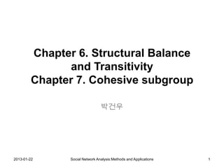 Chapter 6. Structural Balance
              and Transitivity
        Chapter 7. Cohesive subgroup

                                박건우




2013-01-22     Social Network Analysis:Methods and Applications   1
 