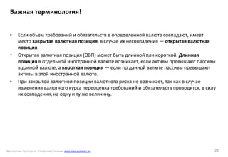 БЕСПЛАТНЫЕ РЕСУРСЫ ПО УПРАВЛЕНИЮ РИСКАМИ WWW.RISK-ACADEMY.RU 22
• Если объем требований и обязательств в определенной валюте совпадают, имеет
место закрытая валютная позиция, в случае их несовпадения — открытая валютная
позиция.
• Открытая валютная позиция (ОВП) может быть длинной пли короткой. Длинная
позиция в отдельной иностранной валюте возникает, если активы превышают пассивы
в данной валюте, а короткая позиция — если по данной валюте пассивы превышают
активы в этой иностранной валюте.
• При закрытой валютной позиции валютного риска не возникает, так как в случае
изменения валютного курса переоценка требований и обязательств проводится, в силу
их совпадения, на одну и ту же величину.
Важная терминология!
 
