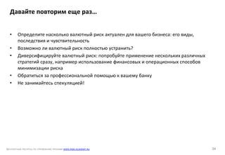 БЕСПЛАТНЫЕ РЕСУРСЫ ПО УПРАВЛЕНИЮ РИСКАМИ WWW.RISK-ACADEMY.RU 34
• Определите насколько валютный риск актуален для вашего бизнеса: его виды,
последствия и чувствительность
• Возможно ли валютный риск полностью устранить?
• Диверсифицируйте валютный риск: попробуйте применение нескольких различных
стратегий сразу, например использование финансовых и операционных способов
минимизации риска
• Обратиться за профессиональной помощью к вашему банку
• Не занимайтесь спекуляцией!
Давайте повторим еще раз…
 