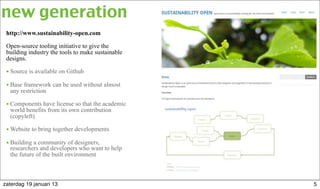 http://www.sustainability-open.com
Open-source tooling initiative to give the
building industry the tools to make sustainable
designs.
• Source is available on Github
• Base framework can be used without almost
any restriction
• Components have license so that the academic
world benefits from its own contribution
(copyleft)
• Website to bring together developments
• Building a community of designers,
researchers and developers who want to help
the future of the built environment
new generation
5zaterdag 19 januari 13
 