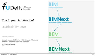 Thank your for attention!
sustainability-open
Jeroen Coenders
Assistant professor | BEMNext Lab | Delft University of Technology
Associate | Computation Leader | Arup | Amsterdam
@jeroencoenders
BIMBuilding Information Modeling
BIMNextThe missing links in Building Information Modeling
BEMBuilt Environment Modeling
BEMNextThe next generation of Built Environment Modeling
22zaterdag 19 januari 13
 