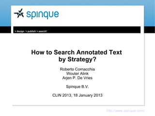 > design > publish > search!




              How to Search Annotated Text
                      by Strategy?
                                  Roberto Cornacchia
                                     Wouter Alink
                                   Arjen P. De Vries

                                      Spinque B.V.

                               CLIN 2013, 18 January 2013


                                                            http://www.spinque.com/
 