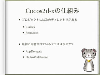 Cocos2d-xの仕組み
• プロジェクトには次のディレクトリがある
 • Classes
 • Resources


• 最初に用意されているクラスは次の2つ
 • AppDelegate
 • HelloWorldScene
 