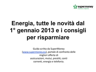 Energia, tutte le novità dal
1° gennaio 2013 e i consigli
      per risparmiare
            Guida scritta da SuperMoney
    (www.supermoney.eu), portale di confronto delle
                  migliori offerte di
          assicurazioni, mutui, prestiti, conti
             correnti, energia e telefonia.
 