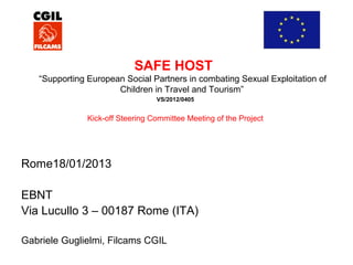 SAFE HOST
“Supporting European Social Partners in combating Sexual Exploitation of
Children in Travel and Tourism”
VS/2012/0405

Kick-off Steering Committee Meeting of the Project

Rome18/01/2013
EBNT
Via Lucullo 3 – 00187 Rome (ITA)
Gabriele Guglielmi, Filcams CGIL

 
