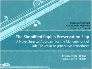 Pierpaolo Cortellini
                                 Giovanpaolo Pini Prato
                                    Maurizio S. Tonetti


The Simplified Papilla Preservation Flap
A Novel Surgical Approach for the Management of
          Soft Tissues in Regenerative Procedures

                               Presenter: R2 鄭瑋之
                              Instructor: VS 陳娟娟
 