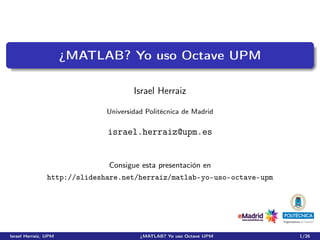¿MATLAB? Yo uso Octave UPM

                                      Israel Herraiz

                              Universidad Politécnica de Madrid

                              israel.herraiz@upm.es


                              Consigue esta presentación en
                http://slideshare.net/herraiz/matlab-yo-uso-octave-upm




Israel Herraiz, UPM                     ¿MATLAB? Yo uso Octave UPM       1/26
 