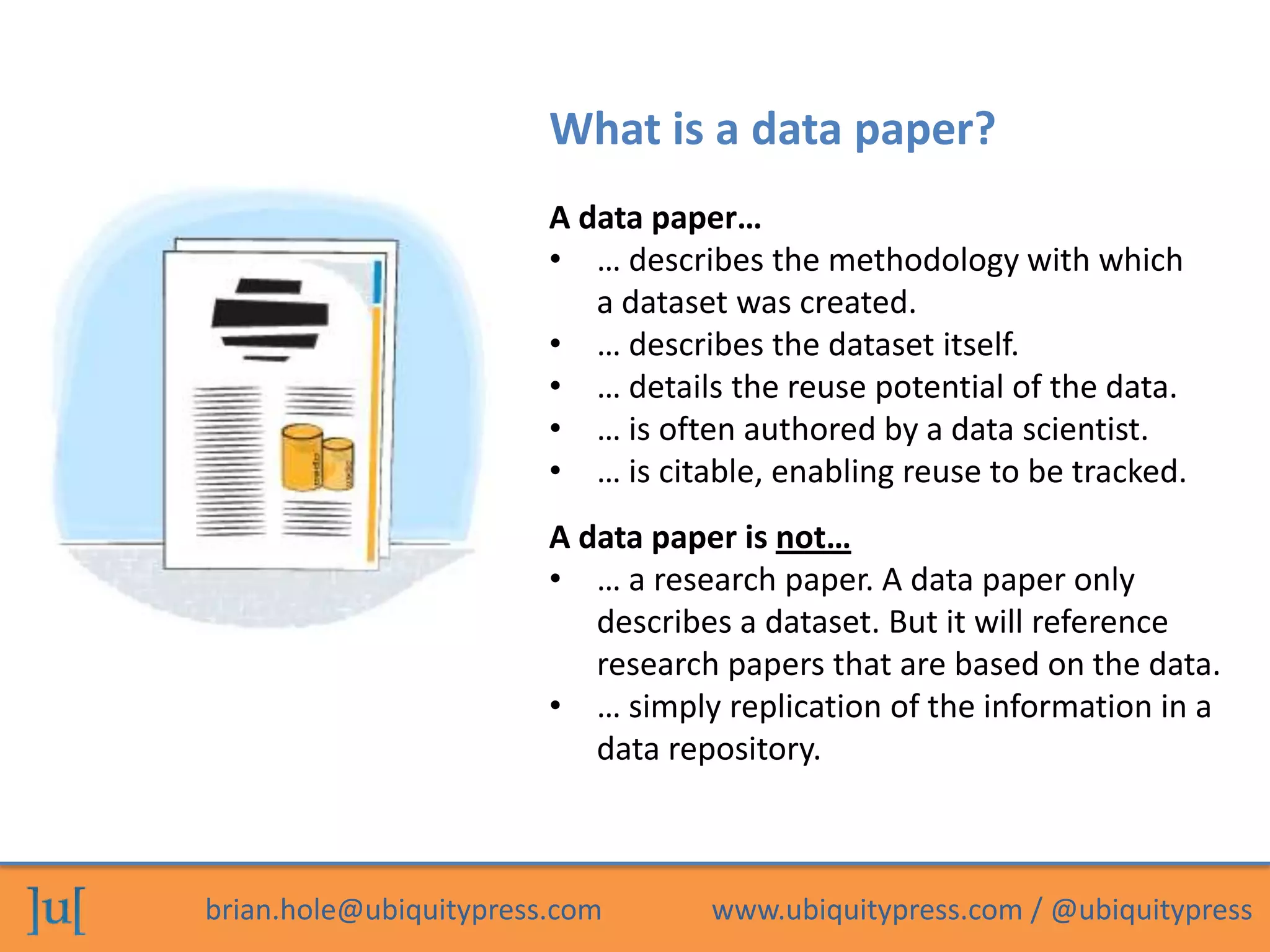 What is a data paper?
                        A data paper…
                        • … describes the methodology with which
                           a dataset was created.
                        • … describes the dataset itself.
                        • … details the reuse potential of the data.
                        • … is often authored by a data scientist.
                        • … is citable, enabling reuse to be tracked.
                        A data paper is not…
                        • … a research paper. A data paper only
                           describes a dataset. But it will reference
                           research papers that are based on the data.
                        • … simply replication of the information in a
                           data repository.



brian.hole@ubiquitypress.com       www.ubiquitypress.com / @ubiquitypress
 