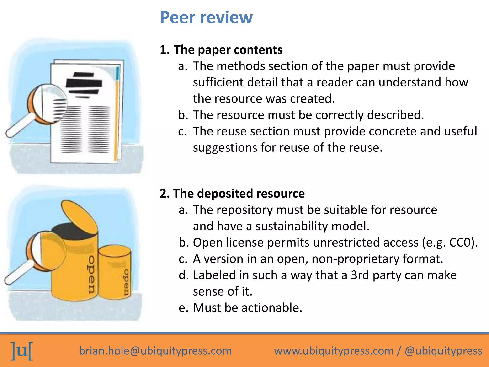 Peer review
              1. The paper contents
                  a. The methods section of the paper must provide
                     sufficient detail that a reader can understand how
                     the resource was created.
                  b. The resource must be correctly described.
                  c. The reuse section must provide concrete and useful
                     suggestions for reuse of the reuse.


              2. The deposited resource
                  a. The repository must be suitable for resource
                     and have a sustainability model.
                  b. Open license permits unrestricted access (e.g. CC0).
                  c. A version in an open, non-proprietary format.
                  d. Labeled in such a way that a 3rd party can make
                     sense of it.
                  e. Must be actionable.


brian.hole@ubiquitypress.com       www.ubiquitypress.com / @ubiquitypress
 