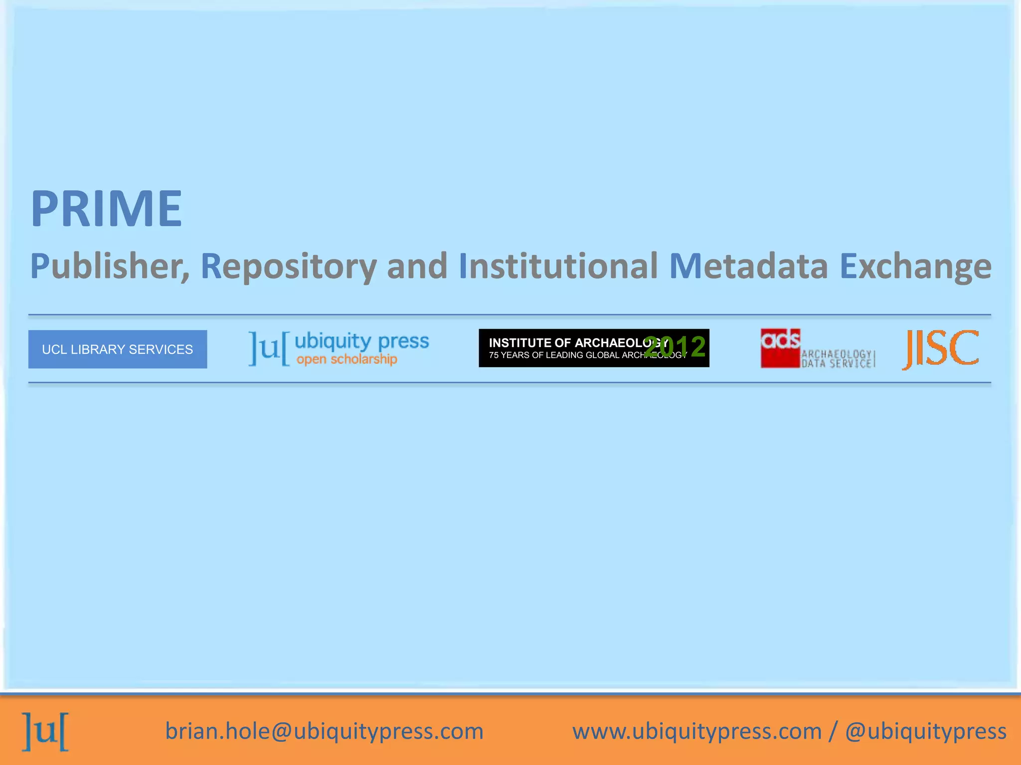 PRIME
Publisher, Repository and Institutional Metadata Exchange
UCL LIBRARY SERVICES
                                               INSTITUTE OF ARCHAEOLOGY
                                                                            2012
                                               75 YEARS OF LEADING GLOBAL ARCHAEOLOGY




                brian.hole@ubiquitypress.com                  www.ubiquitypress.com / @ubiquitypress
 