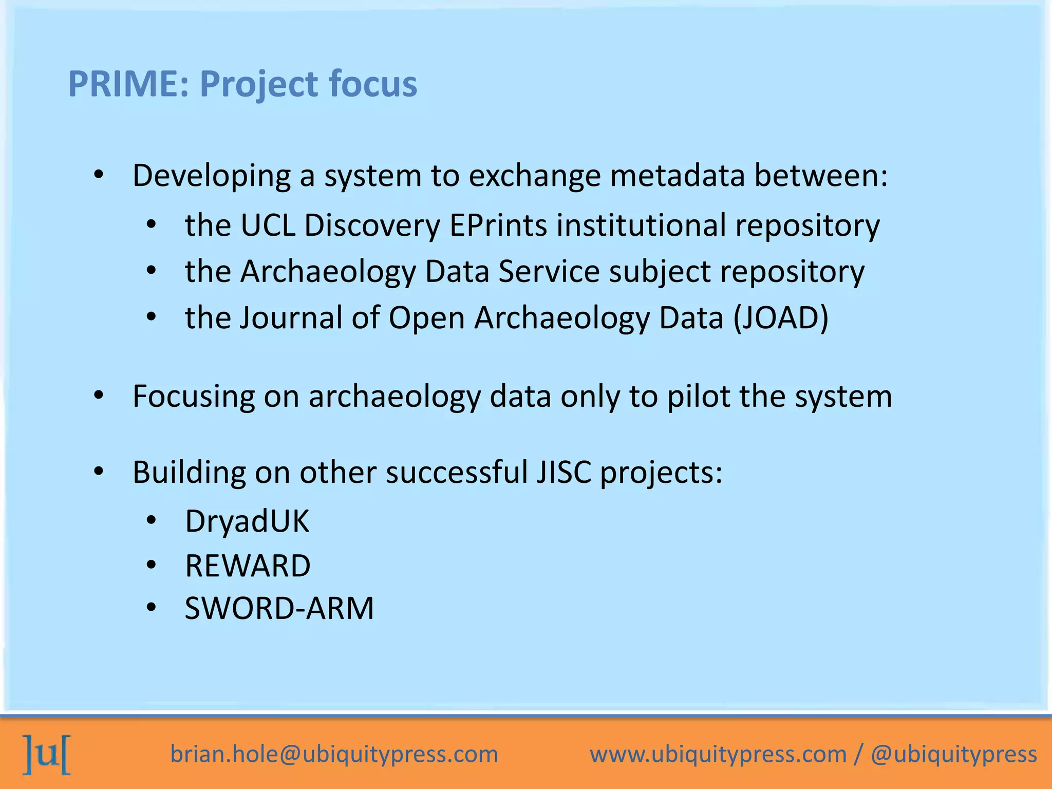 PRIME: Project focus

 • Developing a system to exchange metadata between:
    • the UCL Discovery EPrints institutional repository
    • the Archaeology Data Service subject repository
    • the Journal of Open Archaeology Data (JOAD)

 • Focusing on archaeology data only to pilot the system

 • Building on other successful JISC projects:
    • DryadUK
    • REWARD
    • SWORD-ARM



      brian.hole@ubiquitypress.com   www.ubiquitypress.com / @ubiquitypress
 