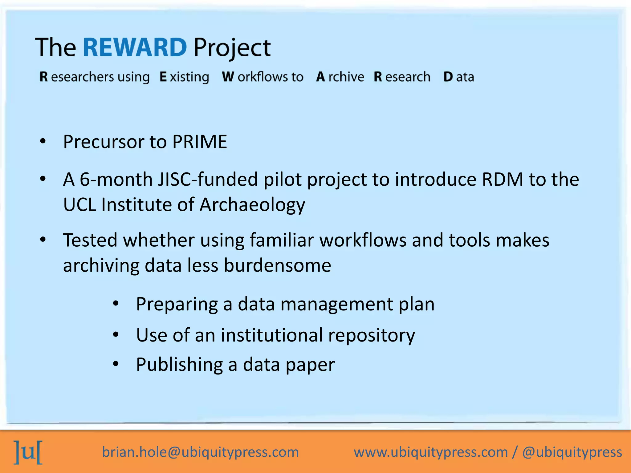 • Precursor to PRIME
• A 6-month JISC-funded pilot project to introduce RDM to the
  UCL Institute of Archaeology
• Tested whether using familiar workflows and tools makes
  archiving data less burdensome
        • Preparing a data management plan
        • Use of an institutional repository
        • Publishing a data paper



       brian.hole@ubiquitypress.com   www.ubiquitypress.com / @ubiquitypress
 