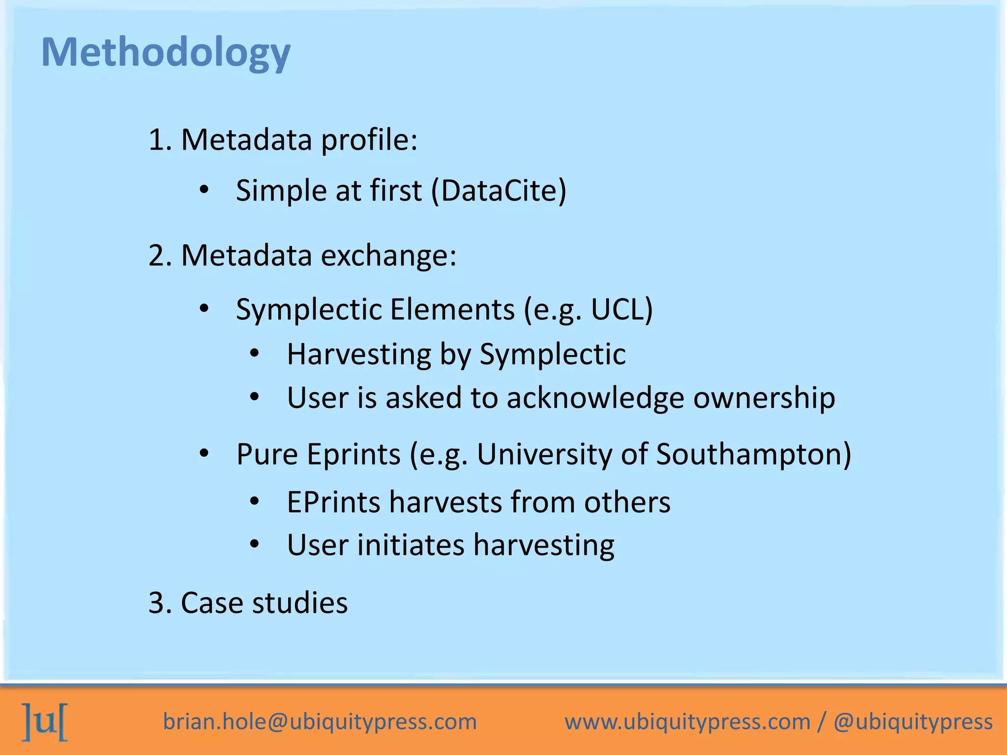 Methodology
    1. Metadata profile:
        • Simple at first (DataCite)
    2. Metadata exchange:
        • Symplectic Elements (e.g. UCL)
           • Harvesting by Symplectic
           • User is asked to acknowledge ownership
        • Pure Eprints (e.g. University of Southampton)
           • EPrints harvests from others
           • User initiates harvesting
    3. Case studies


     brian.hole@ubiquitypress.com   www.ubiquitypress.com / @ubiquitypress
 