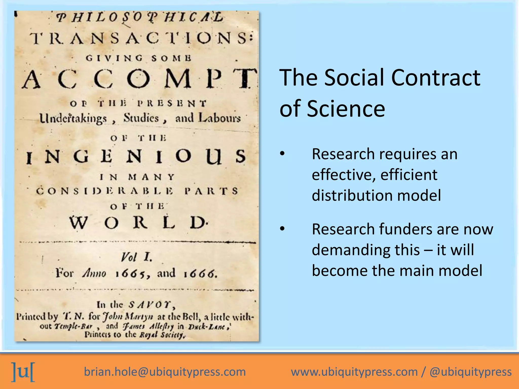 The Social Contract
                               of Science
                               •      Research requires an
                                      effective, efficient
                                      distribution model
                               •      Research funders are now
                                      demanding this – it will
                                      become the main model




brian.hole@ubiquitypress.com       www.ubiquitypress.com / @ubiquitypress
 