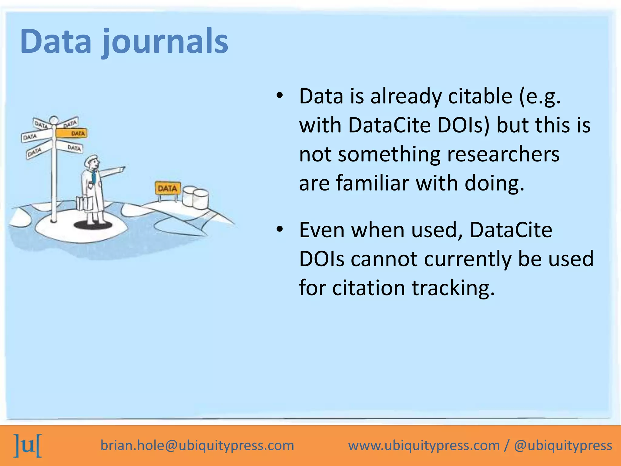 Data journals
                              • Data is already citable (e.g.
                                with DataCite DOIs) but this is
                                not something researchers
                                are familiar with doing.
                              • Even when used, DataCite
                                DOIs cannot currently be used
                                for citation tracking.




     brian.hole@ubiquitypress.com    www.ubiquitypress.com / @ubiquitypress
 