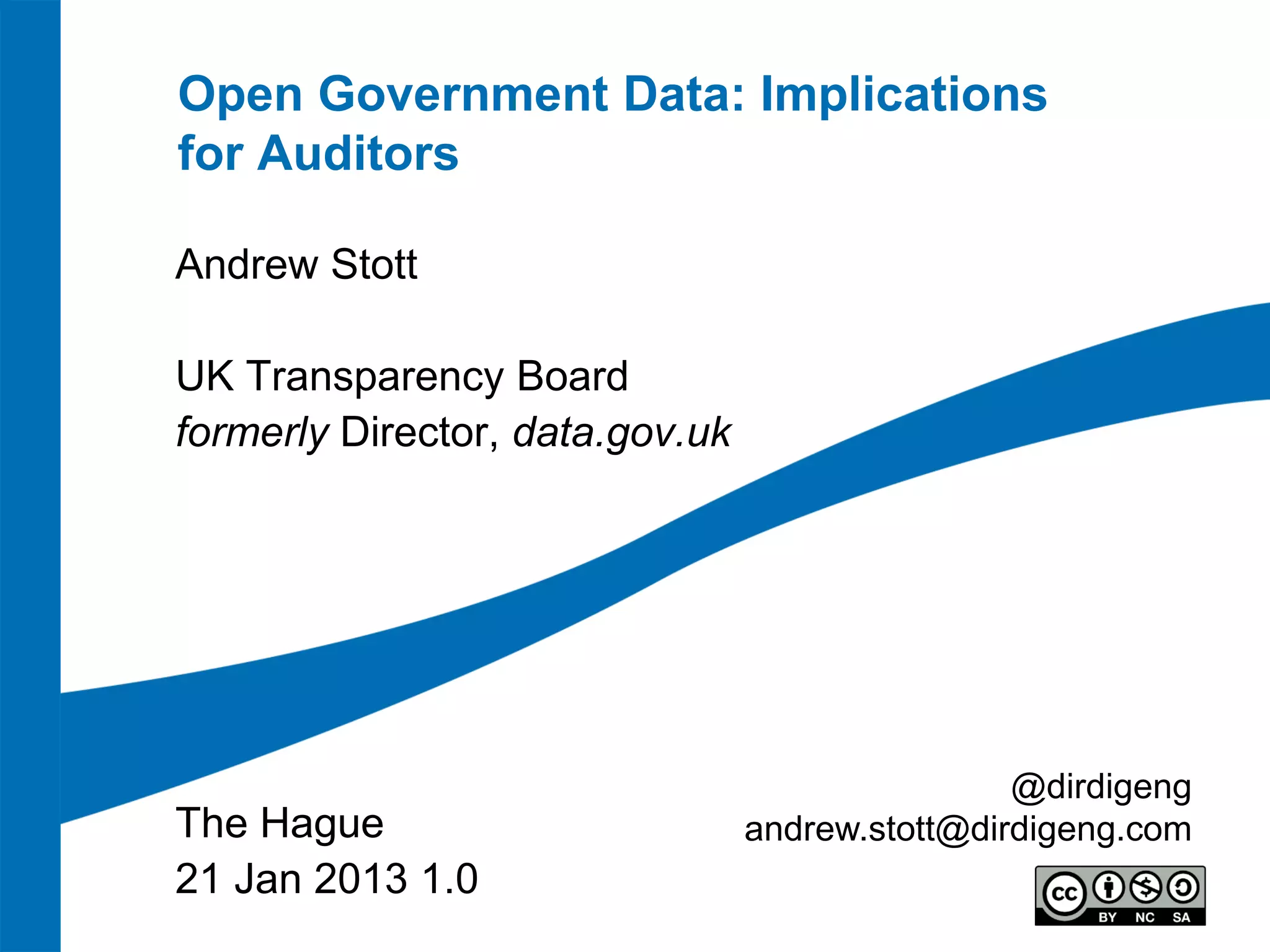 Open Government Data: Implications
for Auditors

Andrew Stott

UK Transparency Board
formerly Director, data.gov.uk




                                                 @dirdigeng
The Hague                        andrew.stott@dirdigeng.com
21 Jan 2013 1.0
 