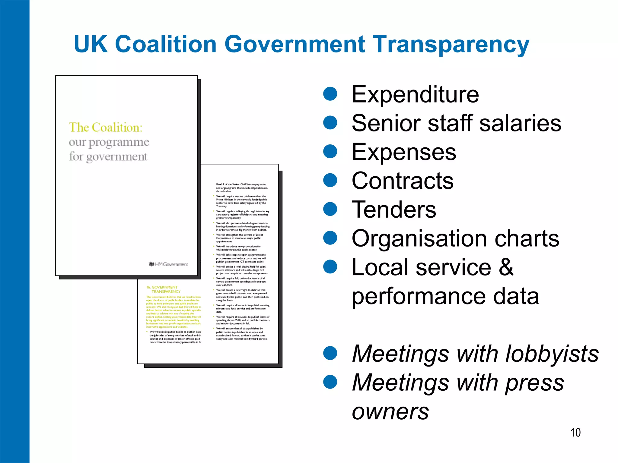 UK Coalition Government Transparency

                      Expenditure
                      Senior staff salaries
                      Expenses
                      Contracts
                      Tenders
                      Organisation charts
                      Local service &
                       performance data

                    Meetings with lobbyists
                    Meetings with press
                     owners
                                               10
 