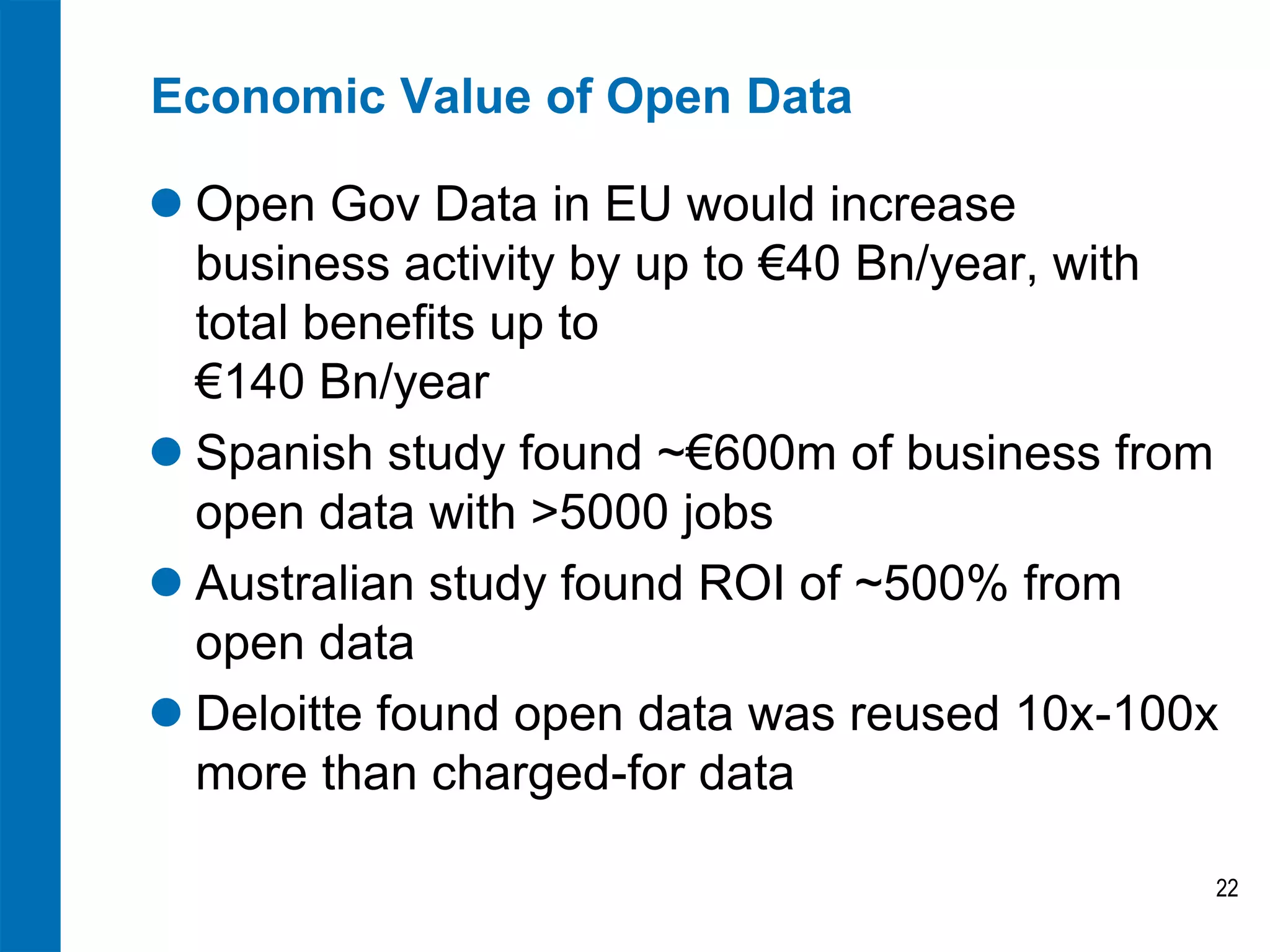Economic Value of Open Data

 Open Gov Data in EU would increase
  business activity by up to €40 Bn/year, with
  total benefits up to
  €140 Bn/year
 Spanish study found ~€600m of business from
  open data with >5000 jobs
 Australian study found ROI of ~500% from
  open data
 Deloitte found open data was reused 10x-100x
  more than charged-for data

                                             22
 