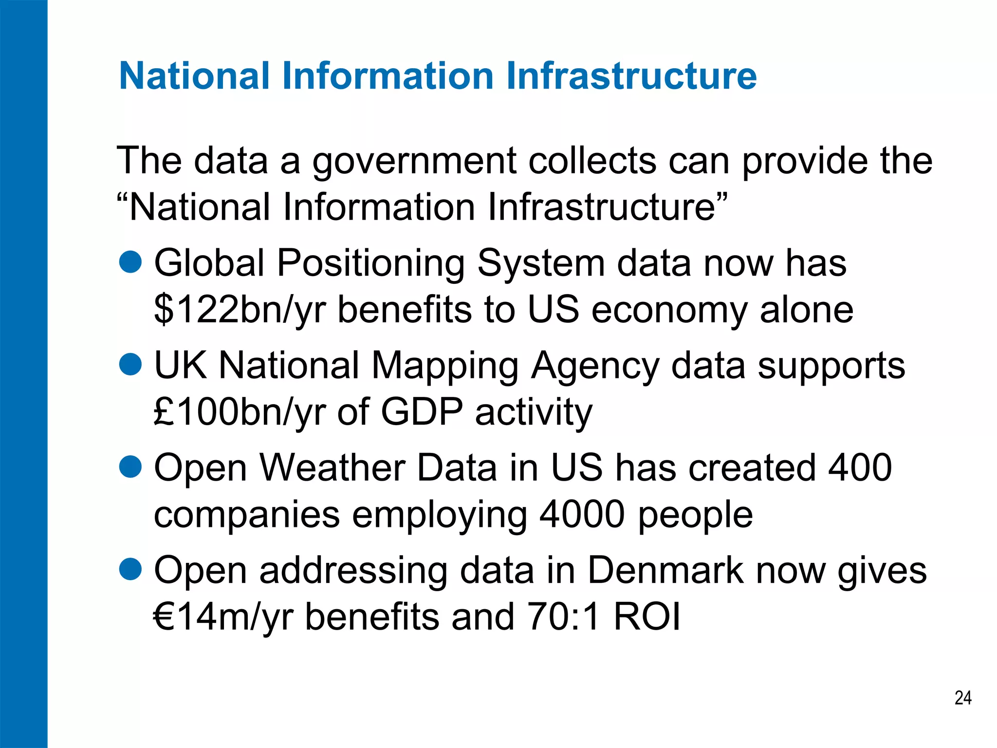 National Information Infrastructure

The data a government collects can provide the
“National Information Infrastructure”
 Global Positioning System data now has
  $122bn/yr benefits to US economy alone
 UK National Mapping Agency data supports
  £100bn/yr of GDP activity
 Open Weather Data in US has created 400
  companies employing 4000 people
 Open addressing data in Denmark now gives
  €14m/yr benefits and 70:1 ROI
                                                 24
 