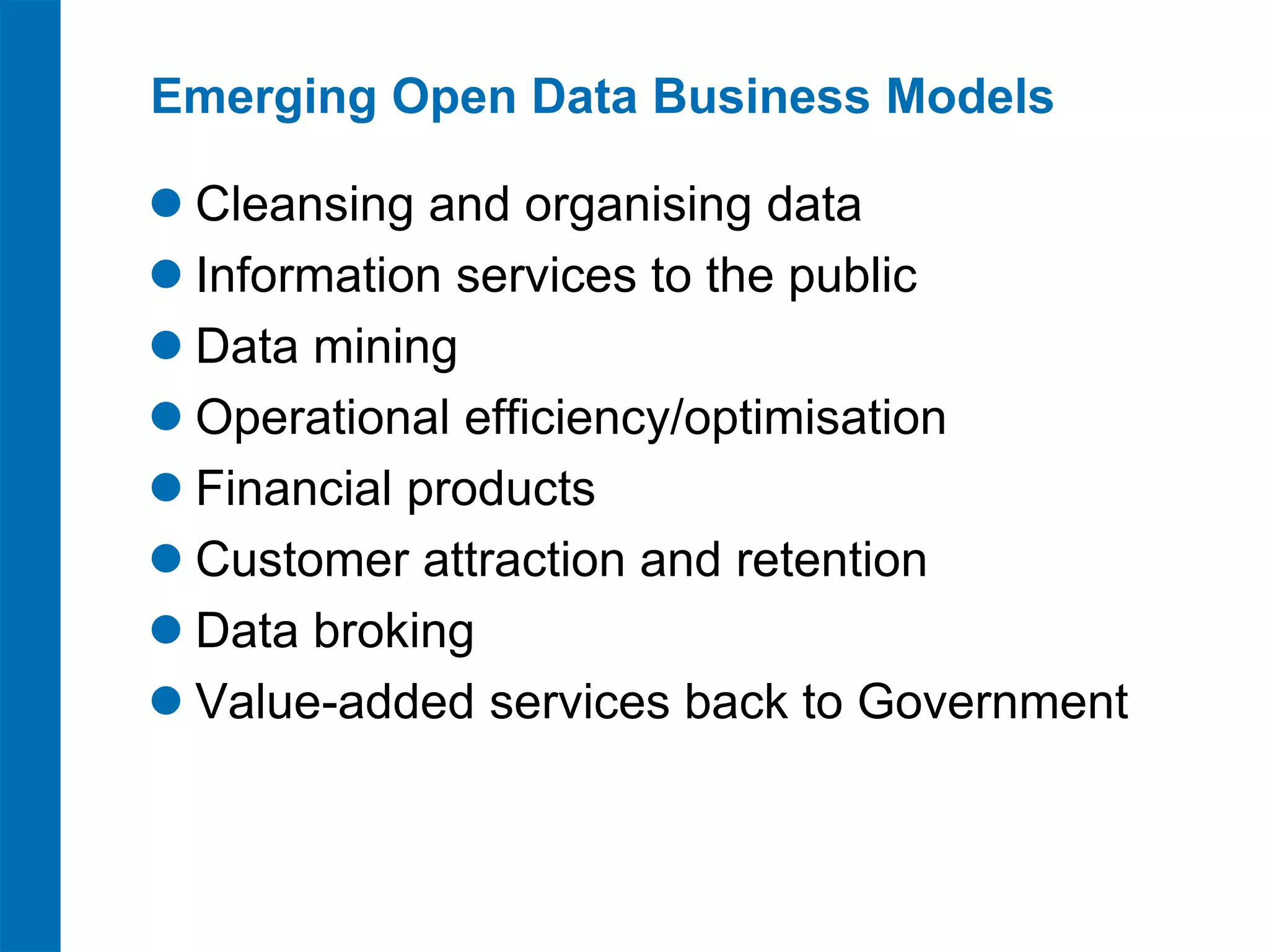 Emerging Open Data Business Models

 Cleansing and organising data
 Information services to the public
 Data mining
 Operational efficiency/optimisation
 Financial products
 Customer attraction and retention
 Data broking
 Value-added services back to Government
 