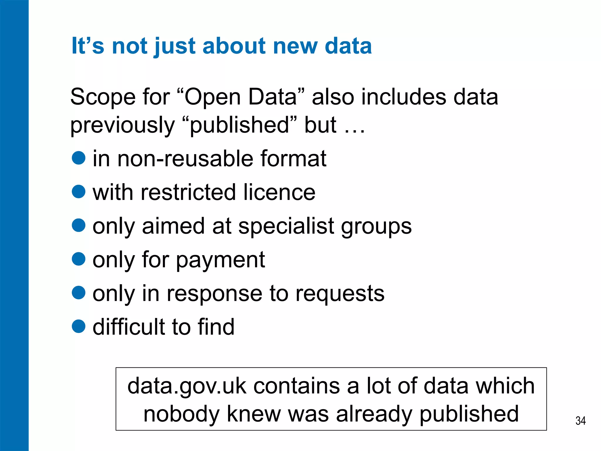 It’s not just about new data

Scope for “Open Data” also includes data
previously “published” but …
 in non-reusable format
 with restricted licence
 only aimed at specialist groups
 only for payment
 only in response to requests
 difficult to find

     data.gov.uk contains a lot of data which
      nobody knew was already published         34
 