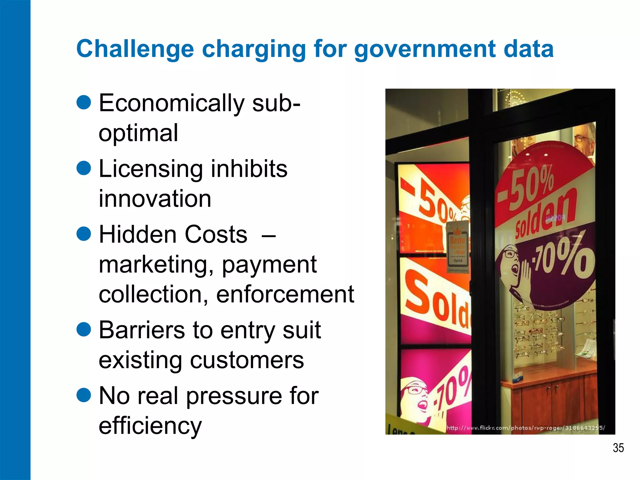 Challenge charging for government data

 Economically sub-
  optimal
 Licensing inhibits
  innovation
 Hidden Costs –
  marketing, payment
  collection, enforcement
 Barriers to entry suit
  existing customers
 No real pressure for
  efficiency
                                         35
 
