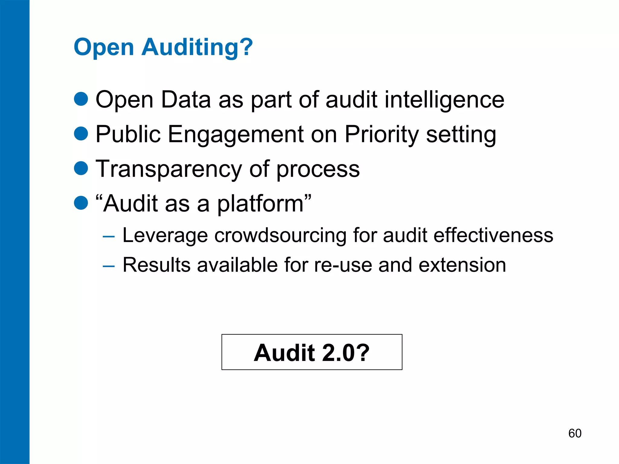 Open Auditing?

 Open Data as part of audit intelligence
 Public Engagement on Priority setting
 Transparency of process
 “Audit as a platform”
  ‒ Leverage crowdsourcing for audit effectiveness
  ‒ Results available for re-use and extension



                  Audit 2.0?


                                                     60
 