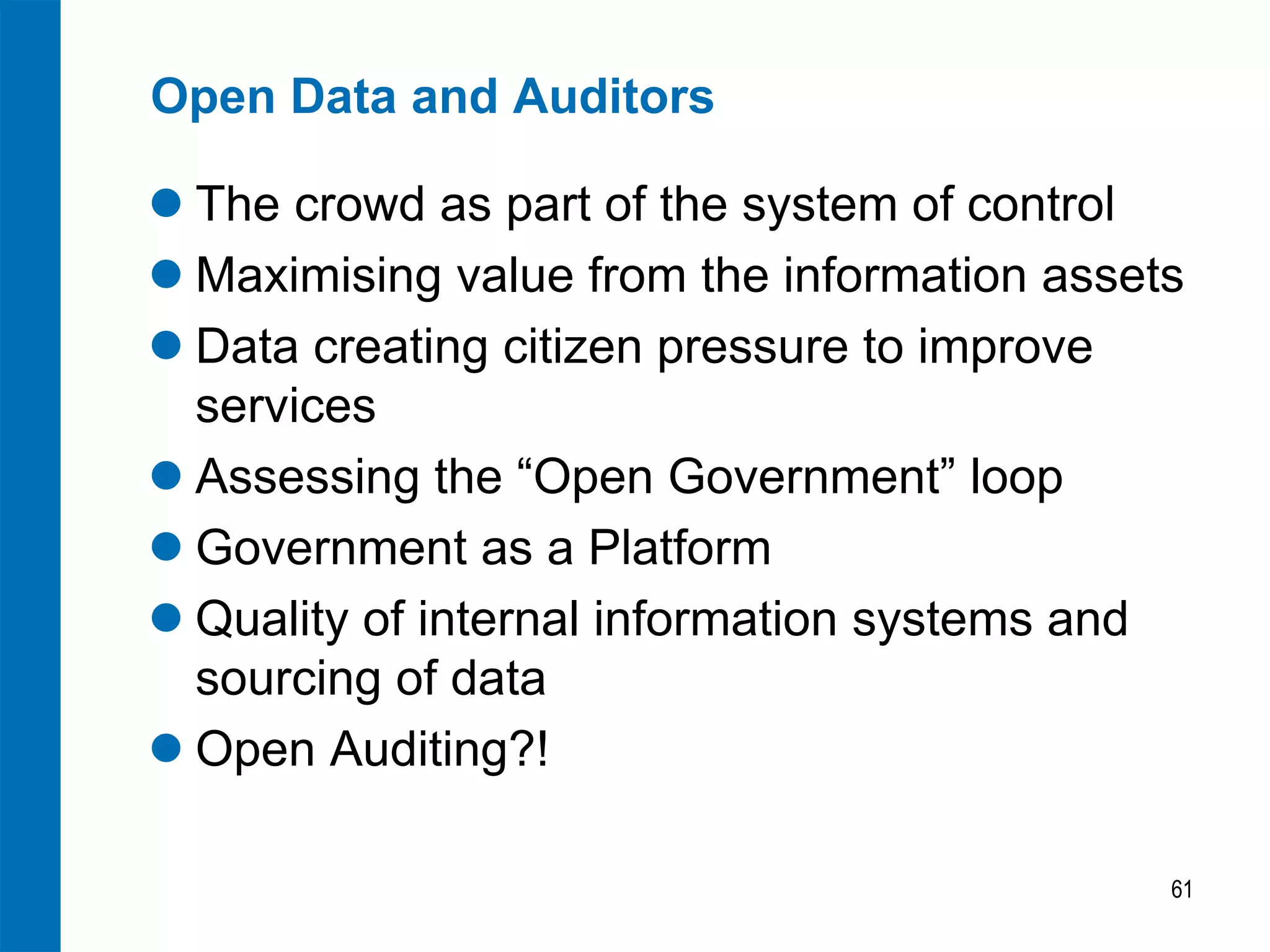 Open Data and Auditors

 The crowd as part of the system of control
 Maximising value from the information assets
 Data creating citizen pressure to improve
  services
 Assessing the “Open Government” loop
 Government as a Platform
 Quality of internal information systems and
  sourcing of data
 Open Auditing?!

                                             61
 