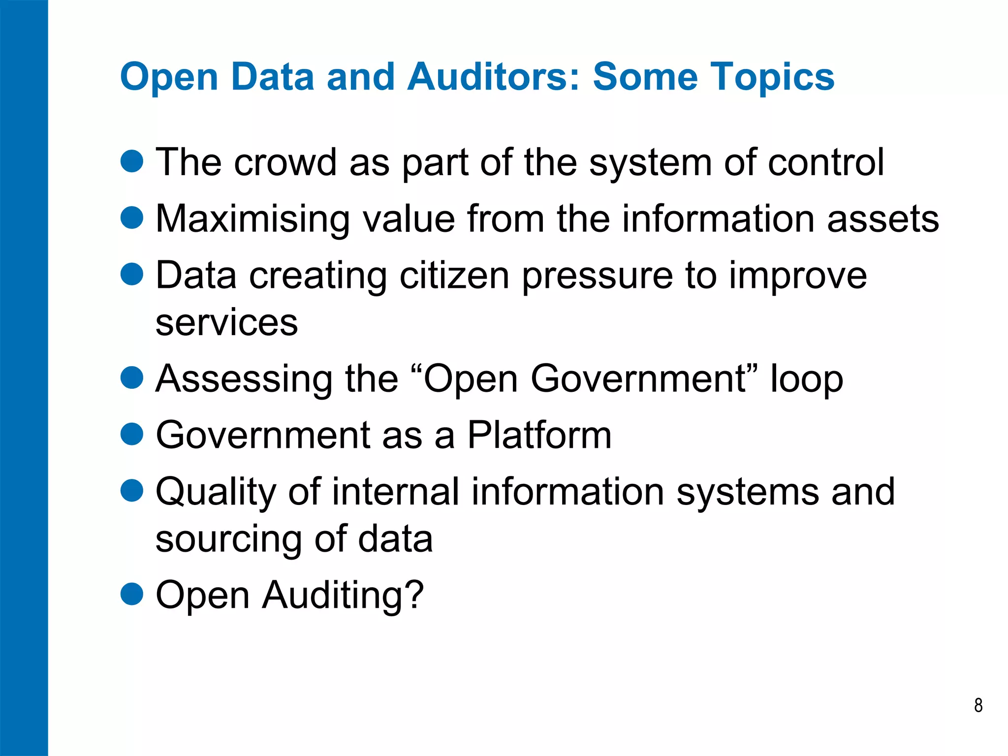 Open Data and Auditors: Some Topics

 The crowd as part of the system of control
 Maximising value from the information assets
 Data creating citizen pressure to improve
  services
 Assessing the “Open Government” loop
 Government as a Platform
 Quality of internal information systems and
  sourcing of data
 Open Auditing?

                                                 8
 