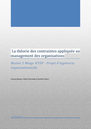 La théorie des contraintes appliquée au
management des organisations
Master 2 Miage NTDP - Projet d’ingénierie
organisationnelle


Amaury Bauzac, Olivier Donnadei et Aurélie Folacci




 21/01/2013
 