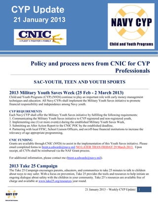 CYP Update
   21 January 2013




                 Policy and process news from CNIC for CYP
                                               Professionals
                    SAC-YOUTH, TEEN AND YOUTH SPORTS

2013 Military Youth Saves Week (25 Feb - 2 March 2013)
Child and Youth Programs (CYP) (N926) continue to play an important role with early money management
techniques and education. All Navy CYPs shall implement the Military Youth Saves initiative to promote
financial responsibility and independence among Navy youth.

CYP REQUIREMENTS
Each Navy CYP shall offer the Military Youth Saves initiative by fulfilling the following requirements:
1. Communicating the Military Youth Saves initiative to CYP registered and non-registered youth,
2. Implementing one (1) or more event(s) during the established Military Youth Saves Week,
3. Submitting an After Action Report to the CNIC POC by the established deadline,
4. Partnering with local FFSC, School Liaison Officers, and on/off-base financial institutions to increase the
relevancy of age appropriate programming,

CNIC FUNDING
Grants are available through CNIC (N926) to assist in the implementation of this Youth Saves initiative. Please
email completed forms to brent.a.edwards@navy.mil NO LATER THAN FRIDAY 29 March 2013. Upon
receipt, all CYPs shall be reimbursed via the NAF Grant process.

For additional information, please contact me (brent.a.edwards@navy.mil).

2013 Take 25 Campaign
The Take 25 Campaign encourages parents, educators, and communities to take 25 minutes to talk to children
about ways to stay safer. With a focus on prevention, Take 25 provides the tools and resources to help initiate an
ongoing dialogue about safety with the children in your community. Take 25’s resources are available free of
charge and available at www.take25.org/resources year round.

                                                              21 January 2013 – Weekly CYP Update| 1
 