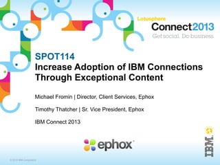 SPOT114
                    Increase Adoption of IBM Connections
                    Through Exceptional Content
                    Michael Fromin | Director, Client Services, Ephox

                    Timothy Thatcher | Sr. Vice President, Ephox

                    IBM Connect 2013




© 2013 IBM Corporation
 