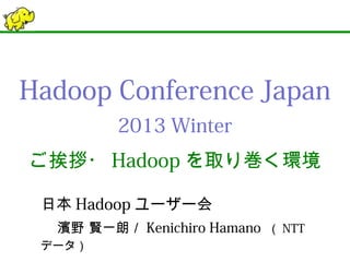Hadoop Conference Japan
2013 Winter
ご挨拶・Hadoopを取り巻く環境
日本Hadoopユーザー会
濱野 賢一朗／Kenichiro Hamano （NTTデータ）
 